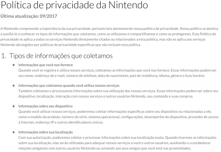 Print de tela com o texto: "Política de privacidade da Nintendo. Última atualização: 09/2017. A Nintendo compreende a importância de sua privacidade, portanto leia atentamente nossa política de privacidade. Nossa política se destina a auxiliá-lo a conhecer os tipos de informações que coletamos, como as utilizamos e compartilhamos e como as protegemos. Esta Política de privacidade se aplica a todos os serviços Nintendo diretamente citados ou relacionados a esta política, mas não se aplica aos serviços Nintendo abrangidos por políticas de privacidade específicas que não incluem esta política." e "Tipos de informações que coletamos: 1- Informações que você nos fornece: Quando você registra e utiliza nossos serviços, coletamos as informações que você nos fornece. Essas informações podem ser seu nome, endereço de e-mail ,número de telefone, data de nascimento, país de residência, idioma, gênero e fuso horário; 2- Informações que coletamos quando você utiliza nossos serviços: Também coletamos e processamos informações sobre sua utilização dos nossos serviços. Essas informações podem ser sobre seu dispositivo, localização, interação com nossos serviços e outros usuários Nintendo, seu conteúdo e suas compras; 3- Informações sobre seu dispositivo: Quando você utilizar nossos serviços, poderemos coletar informações específicas sobre seu dispositivo ou relacionadas a ele, como o modelo de produto, número de ́série, sistema operacional, configurações, desempenho de dispositivo, provedor de acesso à Internet, endereço IP e outros identificadores únicos; 4- Informações sobre sua localização: Com sua autorização, poderemos coletar e processar informações sobre sua localização exata. Quando tivermos informações sobre sua localização, elas serão utilizadas para adequar nossos serviços a você e outros usuários, auxiliando-o a estabelecer relações amigáveis com outros usuários Nintendo ou avisando aos seus amigos que você está nas proximidades."