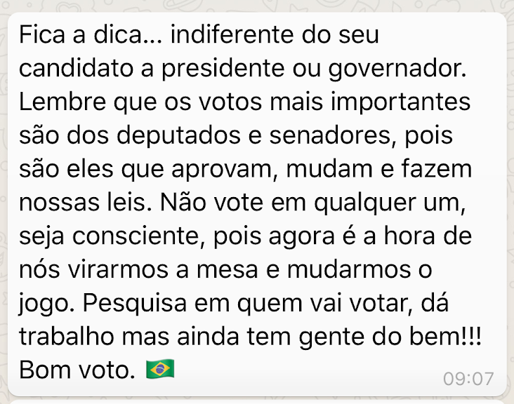 Print Screen de mensagem: Fica a dica… indiferente do seu candidato a presidente ou governador. Lembre que os votos mais importantes são dos deputados e senadores, pois são eles que aprovam, mudam e fazem nossas leis. Não vote em qualquer um, seja consciente, pois agora é a hora de nós virarmos a mesa e mudarmos o jogo. Pesquisa em quem vai votar, dá trabalho mas inda tem gente do bem!!! Bom voto.