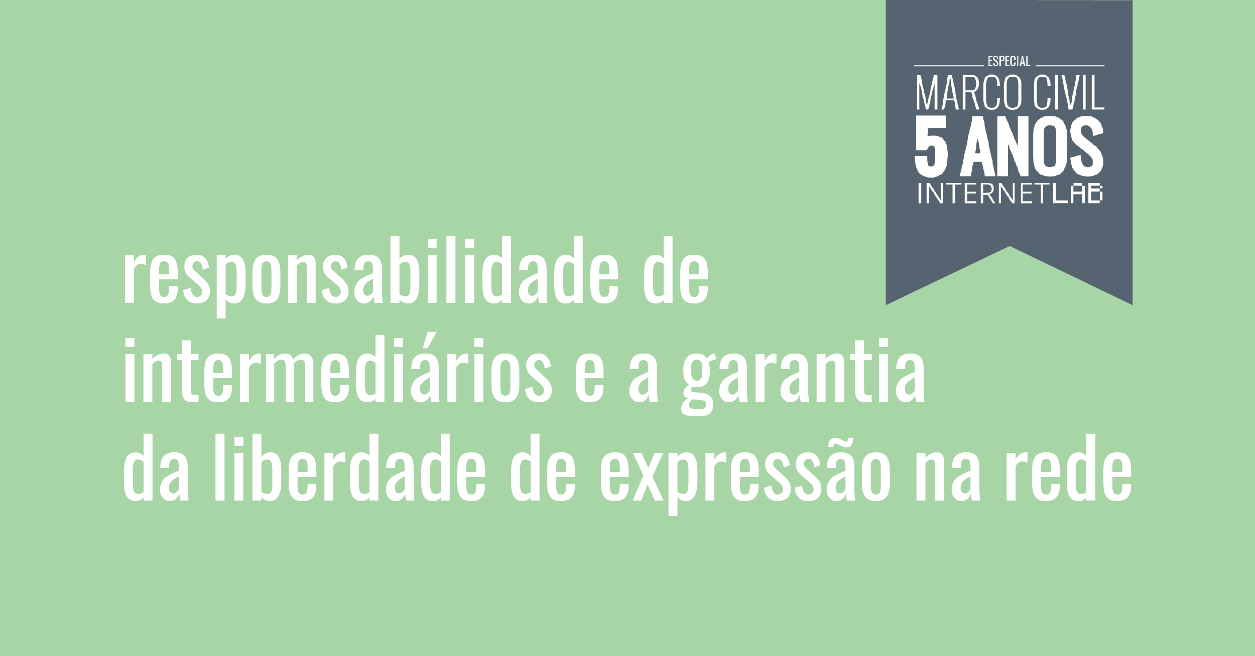 Imagem do projeto, com fundo verde claro e o texto: responsabilidade de intermediários e a garantia da liberdade de expressão na rede. No canto superior direito, há uma moldura com fundo azul escuro e formato de bandeira com o texto: Especial Marco Civil 5 anos InternetLab