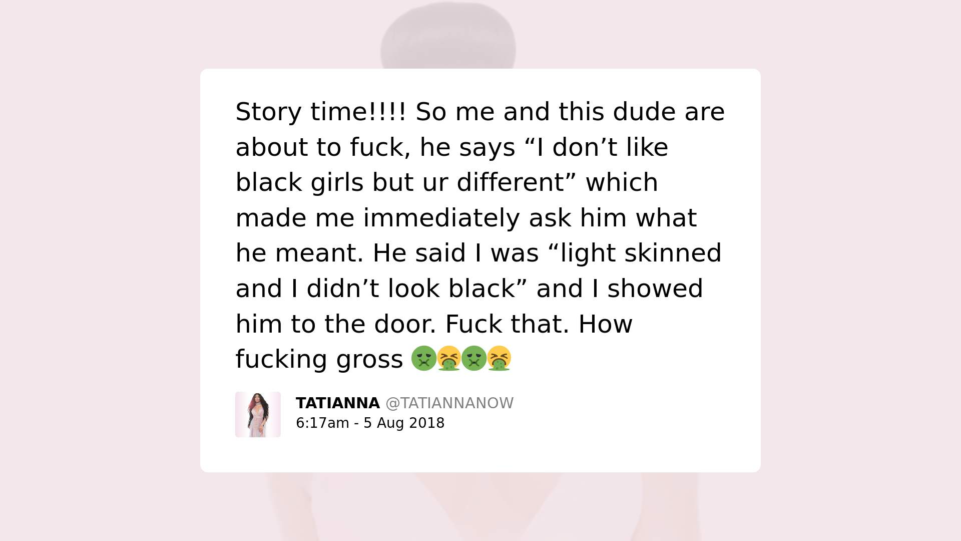 Print screen de postagem de Tatianna Now com o texto: Story time!!! So me and this dude are about to fuck, he says "I don't like black girls but ur different" which made me immediately ask him what he meant. He said I was "light skinned and I didn't look black" and I showed him the door. Fuck that. How fucking gross.